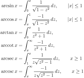 
\begin{align}
\arcsin x &{}= \int_0^x \frac {1} {\sqrt{1 - z^2}}\,dz,\qquad |x| \leq 1\\
\arccos x &{}= \int_x^1 \frac {-1} {\sqrt{1 - z^2}}\,dz,\qquad |x| \leq 1\\
\arctan x &{}= \int_0^x \frac 1 {z^2 + 1}\,dz,\\
\arccot x &{}= \int_x^\infty \frac {-1} {z^2 + 1}\,dz,\\
\arcsec x &{}= \int_1^x \frac 1 {z \sqrt{z^2 - 1}}\,dz, \qquad x \geq 1\\
\arccsc x &{}= \int_x^\infty \frac {-1} {z \sqrt{z^2 - 1}}\,dz, \qquad x \geq 1
\end{align}