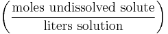 \left ( \frac{\mathrm{moles\ undissolved\ solute}}{\mathrm{liters\ solution}} \right )