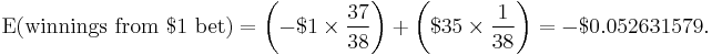 
     \operatorname{E}(\text{winnings from }$1\text{ bet}) = \left( -$1 \times \frac{37}{38} \right) + \left( $35 \times \frac{1}{38} \right) = -$0.052631579.
  