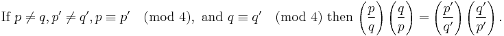 \mbox{If } p\ne q, p'\ne q', p \equiv p' \pmod 4, \mbox{ and } q \equiv q' \pmod 4\mbox{ then }

\Bigg(\frac{p}{q}\Bigg) \left(\frac{q}{p}\right)
=\left(\frac{p'}{q'}\right) \left(\frac{q'}{p'}\right).
