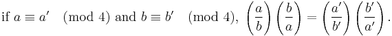 \mbox{if } a \equiv a' \pmod 4 \mbox{ and } b \equiv b' \pmod 4,\;

\Bigg(\frac{a}{b}\Bigg) \left(\frac{b}{a}\right)
=\left(\frac{a'}{b'}\right) \left(\frac{b'}{a'}\right).
