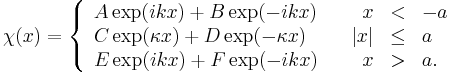 \chi (x) = \left\{ \begin{array}{llrll}
A\exp(ikx)+B\exp(-ikx) && x&<&-a \\ 
C\exp(\kappa x)+D\exp(-\kappa x) && |x|&\le&a \\ 
E\exp(ikx)+F\exp(-ikx) && x&>&a.
\end{array}
\right.