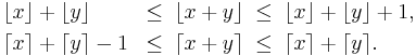 \begin{align}
&\lfloor x \rfloor + \lfloor y \rfloor &\leq \;\lfloor x + y \rfloor \;&\leq\; \lfloor x \rfloor + \lfloor y \rfloor + 1,\\
&\lceil x \rceil + \lceil y \rceil -1 &\leq \;\lceil x + y \rceil \;&\leq \;\lceil x \rceil + \lceil y \rceil.
\end{align}