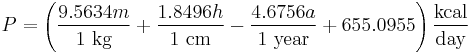 P = \left ( \frac {9.5634 m} {1 ~ \mbox {kg}} + \frac {1.8496 h} {1 ~ \mbox {cm}} - \frac {4.6756 a} {1 ~ \mbox {year}} + 655.0955 \right ) \frac {\mbox {kcal}} {\mbox {day}}