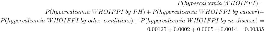 \begin{align} P(hypercalcemia~WHOIFPI) = \\
 P(hypercalcemia~WHOIFPI~by~PH) %2B P(hypercalcemia~WHOIFPI~by~cancer) %2B \\
 P(hypercalcemia~WHOIFPI~by~other~conditions) %2B P(hypercalcemia~WHOIFPI~by~no~disease) = \\
 0.00125 %2B 0.0002 %2B 0.0005 %2B 0.0014 = 0.00335 \end{align} 