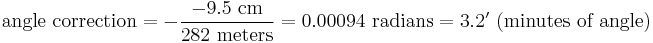 \mbox{angle correction} = -\frac{-9.5 \mbox{ cm}}{282 \mbox{ meters}}= 0.00094 \mbox{ radians} = 3.2'\mbox{ (minutes of angle)} 