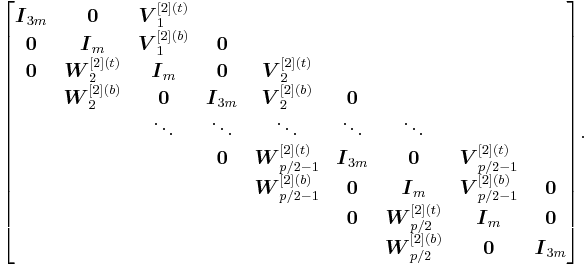 
\begin{bmatrix}
\boldsymbol{I}_{3m} & \boldsymbol{0} & \boldsymbol{V}_1^{[2](t)}\\
\boldsymbol{0} & \boldsymbol{I}_m & \boldsymbol{V}_1^{[2](b)} & \boldsymbol{0}\\
\boldsymbol{0} & \boldsymbol{W}_2^{[2](t)} & \boldsymbol{I}_m & \boldsymbol{0} & \boldsymbol{V}_2^{[2](t)}\\
& \boldsymbol{W}_2^{[2](b)} & \boldsymbol{0} & \boldsymbol{I}_{3m} & \boldsymbol{V}_2^{[2](b)} & \boldsymbol{0} \\
& & \ddots & \ddots & \ddots & \ddots & \ddots\\
& & & \boldsymbol{0} & \boldsymbol{W}_{p/2-1}^{[2](t)} & \boldsymbol{I}_{3m} & \boldsymbol{0} & \boldsymbol{V}_{p/2-1}^{[2](t)}\\
& & & & \boldsymbol{W}_{p/2-1}^{[2](b)} & \boldsymbol{0} & \boldsymbol{I}_m & \boldsymbol{V}_{p/2-1}^{[2](b)} & \boldsymbol{0}\\
& & & & & \boldsymbol{0} & \boldsymbol{W}_{p/2}^{[2](t)} & \boldsymbol{I}_m & \boldsymbol{0}\\
& & & & & & \boldsymbol{W}_{p/2}^{[2](b)} & \boldsymbol{0} & \boldsymbol{I}_{3m}
\end{bmatrix}\text{.}
