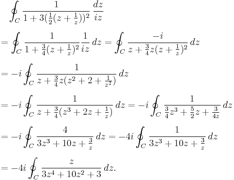 
\begin{align}
& {} \quad \oint_C {1 \over 1 %2B 3 ({1 \over 2} (z%2B{1 \over z}))^2} \,{dz\over iz} \\[6pt]
& = \oint_C {1 \over 1 %2B {3 \over 4} (z%2B{1 \over z})^2}{1 \over iz} \,dz
= \oint_C {-i \over z%2B{3\over 4}z(z%2B{1\over z})^2}\,dz \\[6pt]
& = -i \oint_C { 1 \over z%2B{3\over 4}z(z^2%2B2%2B{1\over z^2})} \,dz \\[6pt]
& = -i \oint_C {1\over z%2B{3\over 4}(z^3%2B2z%2B{1 \over z})} \,dz = -i \oint_C {1 \over {3\over 4 }z^3%2B{5 \over 2}z%2B{3 \over 4z}} \,dz \\[6pt]
& = -i \oint_C {4 \over 3z^3%2B10z%2B{3\over z}}\,dz = -4i \oint_C {1 \over 3z^3%2B10z%2B{3\over z}}\,dz \\[6pt]
& = -4i \oint_C { z \over 3z^4%2B10z^2%2B3 } \,dz.
\end{align}
