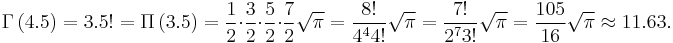 \Gamma\left (4.5 \right ) = 3.5! = \Pi\left (3.5\right ) = {1\over 2}\cdot{3\over 2}\cdot{5\over 2}\cdot{7\over 2} \sqrt{\pi} = {8! \over 4^4 4!} \sqrt{\pi} = {7! \over 2^7 3!} \sqrt{\pi} = {105 \over 16} \sqrt{\pi} \approx 11.63.