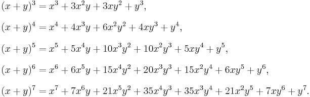 
\begin{align}
(x%2By)^3 & = x^3 %2B 3x^2y %2B 3xy^2 %2B y^3, \\[8pt]
(x%2By)^4 & = x^4 %2B 4x^3y %2B 6x^2y^2 %2B 4xy^3 %2B y^4, \\[8pt]
(x%2By)^5 & = x^5 %2B 5x^4y %2B 10x^3y^2 %2B 10x^2y^3 %2B 5xy^4 %2B y^5, \\[8pt]
(x%2By)^6 & = x^6 %2B 6x^5y %2B 15x^4y^2 %2B 20x^3y^3 %2B 15x^2y^4 %2B 6xy^5 %2B y^6, \\[8pt]
(x%2By)^7 & = x^7 %2B 7x^6y %2B 21x^5y^2 %2B 35x^4y^3 %2B 35x^3y^4 %2B 21x^2y^5 %2B 7xy^6 %2B y^7.
\end{align}
