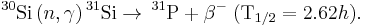 
^{30}\mathrm{Si} \, (n,\gamma) \, ^{31}\mathrm{Si} \rightarrow \, ^{31}\mathrm{P} %2B \beta^- \; (\mathrm{T}_{1/2} = 2.62 h). 