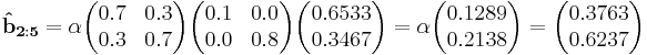 
\mathbf{\hat{b}_{2:5}}  = \alpha\begin{pmatrix}  0.7 & 0.3 \\  0.3 & 0.7 \end{pmatrix}\begin{pmatrix}0.1 & 0.0 \\  0.0 & 0.8 \end{pmatrix}\begin{pmatrix}0.6533 \\ 0.3467 \end{pmatrix}=\alpha\begin{pmatrix}0.1289 \\ 0.2138\end{pmatrix}=\begin{pmatrix}0.3763 \\ 0.6237 \end{pmatrix}
