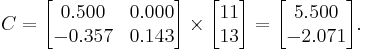  C = 
      \begin{bmatrix}
           0.500 & 0.000 \\
          -0.357 & 0.143 \\
      \end{bmatrix}
      \times
      \begin{bmatrix}
           11 \\
           13 \\
      \end{bmatrix}  
      =
      \begin{bmatrix}
           5.500 \\
          -2.071 \\
      \end{bmatrix}.  