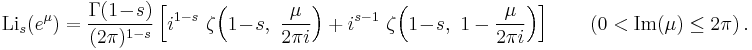 
\operatorname{Li}_s(e^\mu) = {\Gamma(1 \!-\! s) \over (2\pi)^{1-s}} \left[i^{1-s} ~\zeta \!\left(1 \!-\! s, ~{\mu \over {2\pi i}} \right) %2B i^{s-1} ~\zeta \!\left(1 \!-\! s, ~1 - {\mu \over {2\pi i}} \right) \right]
\qquad (0 < \textrm{Im}(\mu) \leq 2\pi) ~.
