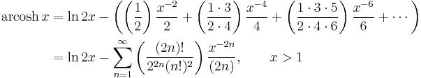 \begin{align}\operatorname{arcosh}\, x & = \ln 2x - \left( \left( \frac {1} {2} \right) \frac {x^{-2}} {2} %2B \left( \frac {1 \cdot 3} {2 \cdot 4} \right) \frac {x^{-4}} {4} %2B \left( \frac {1 \cdot 3 \cdot 5} {2 \cdot 4 \cdot 6} \right) \frac {x^{-6}} {6} %2B\cdots \right) \\
                      & = \ln 2x - \sum_{n=1}^\infty \left( \frac {(2n)!} {2^{2n}(n!)^2} \right) \frac {x^{-2n}} {(2n)} , \qquad x > 1 \end{align} 