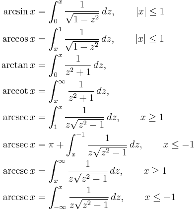 
\begin{align}
\arcsin x &{}= \int_0^x \frac {1} {\sqrt{1 - z^2}}\,dz,\qquad |x| \leq 1\\
\arccos x &{}= \int_x^1 \frac {1} {\sqrt{1 - z^2}}\,dz,\qquad |x| \leq 1\\
\arctan x &{}= \int_0^x \frac 1 {z^2 %2B 1}\,dz,\\
\arccot x &{}= \int_x^\infty \frac {1} {z^2 %2B 1}\,dz,\\
\arcsec x &{}= \int_1^x \frac 1 {z \sqrt{z^2 - 1}}\,dz, \qquad x \geq 1\\
\arcsec x &{}= \pi %2B \int_x^{-1} \frac 1 {z \sqrt{z^2 - 1}}\,dz, \qquad x \leq -1\\
\arccsc x &{}= \int_x^\infty \frac {1} {z \sqrt{z^2 - 1}}\,dz, \qquad x \geq 1\\
\arccsc x &{}= \int_{-\infty}^x \frac {1} {z \sqrt{z^2 - 1}}\,dz, \qquad x \leq -1
\end{align}