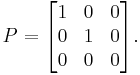  P = \begin{bmatrix} 1 & 0 & 0 \\  0 & 1 & 0 \\  0 & 0 & 0 \end{bmatrix}. 