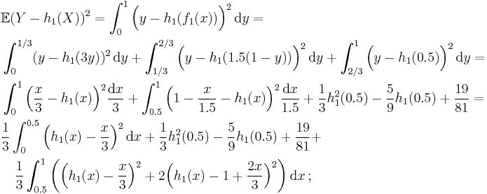  \begin{align}
& \mathbb{E} ( Y - h_1(X) )^2 = \int_0^1 \Big( y - h_1 ( f_1(x) ) \Big)^2 \, \mathrm{d}y = \\
& \int_0^{1/3} (y-h_1(3y))^2 \, \mathrm{d}y %2B \int_{1/3}^{2/3} \Big( y - h_1( 1.5(1-y) ) \Big)^2  \, \mathrm{d}y %2B \int_{2/3}^1 \Big( y - h_1(0.5) \Big)^2 \, \mathrm{d}y = \\
& \int_0^1 \Big( \frac x 3 - h_1(x) \Big)^2 \frac{ \mathrm{d}x }{ 3 } %2B \int_{0.5}^1 \Big( 1 - \frac{x}{1.5} - h_1(x) \Big)^2 \frac{ \mathrm{d} x }{ 1.5 } %2B \frac13 h_1^2(0.5) - \frac 5 9 h_1(0.5) %2B \frac{19}{81} = \\
& \frac13 \int_0^{0.5} \Big( h_1(x) - \frac x 3 \Big)^2 \, \mathrm{d}x %2B \frac13 h_1^2(0.5) - \frac 5 9 h_1(0.5) %2B \frac{19}{81} %2B \\
& \quad \frac13 \int_{0.5}^1 \bigg( \Big( h_1(x) - \frac x 3 \Big)^2 %2B 2 \Big( h_1(x) - 1 %2B \frac{2x}3 \Big)^2 \bigg) \, \mathrm{d}x \,�;
\end{align} 