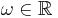 \omega \in \mathbb{R}