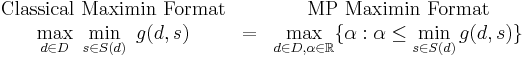 
\begin{array}{ccc}
\text{Classical Maximin Format}&& \text{MP Maximin Format}\\
 \displaystyle \max_{d\in D} \ \min_{s \in S(d)}\ g(d,s) &=&  \displaystyle \max_{d\in D,\alpha \in \mathbb{R}}\{\alpha: \alpha \le  \min_{s\in S(d)} g(d,s)\} 
\end{array}
