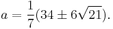 a=\frac17(34\pm 6\sqrt{21}).