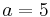 a = 5