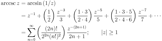 
\begin{align}
\arccsc z & {}= \arcsin {(1/z)} \\
& {}= z^{-1} %2B \left( \frac {1} {2} \right) \frac {z^{-3}} {3} %2B \left( \frac {1 \cdot 3} {2 \cdot 4 } \right) \frac {z^{-5}} {5} %2B \left( \frac {1 \cdot 3 \cdot 5} {2 \cdot 4 \cdot 6} \right) \frac {z^{-7}} {7} %2B\cdots \\
& {}= \sum_{n=0}^\infty \left( \frac {(2n)!} {2^{2n}(n!)^2} \right) \frac {z^{-(2n%2B1)}} {2n%2B1}
; \qquad \left| z \right| \ge 1 
\end{align}
