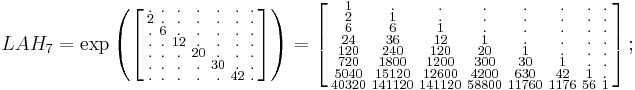 
\begin{array}{lll}
& LAH_7=\exp
\left (
\left [
\begin{smallmatrix}
. & . & . & . & . & . & . \\
2 & . & . & . & . & . & . \\
. & 6 & . & . & . & . & . \\
. & . &12 & . & . & . & . \\
. & . & . & 20 & . & . & . \\
. & . & . & . & 30 & . & . \\
. & . & . & . & . & 42 & .
\end{smallmatrix}
\right ]
\right )
=
\left [
\begin{smallmatrix}
 1 & . & . & . & . & . & . & . \\
 2 & 1 & . & . & . & . & . & . \\
 6 & 6 & 1 & . & . & . & . & . \\
 24 & 36 & 12 & 1 & . & . & . & . \\
 120 & 240 & 120 & 20 & 1 & . & . & . \\
 720 & 1800 & 1200 & 300 & 30 & 1 & . & . \\
 5040 & 15120 & 12600 & 4200 & 630 & 42 & 1 & . \\
 40320 & 141120 & 141120 & 58800 & 11760 & 1176 & 56 & 1
\end{smallmatrix}
\right ]
;\quad
\end{array}
