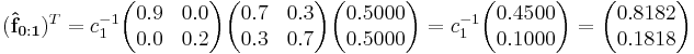 
(\mathbf{\hat{f}_{0:1}})^T =
c_1^{-1}\begin{pmatrix}0.9 & 0.0 \\  0.0 & 0.2 \end{pmatrix}\begin{pmatrix}  0.7 & 0.3 \\  0.3 & 0.7 \end{pmatrix}\begin{pmatrix}0.5000 \\ 0.5000 \end{pmatrix}=
c_1^{-1}\begin{pmatrix}0.4500 \\ 0.1000\end{pmatrix}=
\begin{pmatrix}0.8182 \\ 0.1818 \end{pmatrix}
