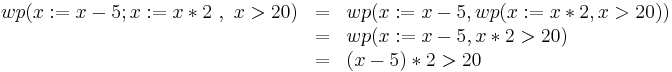 \begin{array}[t]{rcl} wp(x:=x-5;x:=x*2\ ,\ x>20) & = & wp(x:=x-5,wp(x:=x*2, x > 20))\\ 
  & = & wp(x:=x-5,x*2 > 20)\\
  & = & (x-5)*2 > 20
  \end{array}