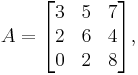  
      A = \begin{bmatrix}
           3 & 5 & 7 \\
           2 & 6 & 4 \\
           0 & 2 & 8 \\
        \end{bmatrix},
