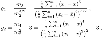 \begin{align}
    & g_1 = \frac{ m_3 }{ m_2^{3/2} } = \frac{\frac{1}{n} \sum_{i=1}^n \left( x_i - \bar{x} \right)^3}{\left( \frac{1}{n} \sum_{i=1}^n \left( x_i - \bar{x} \right)^2 \right)^{3/2}}\ , \\
    & g_2 = \frac{ m_4 }{ m_2^{2} }-3 = \frac{\frac{1}{n} \sum_{i=1}^n \left( x_i - \bar{x} \right)^4}{\left( \frac{1}{n} \sum_{i=1}^n \left( x_i - \bar{x} \right)^2 \right)^2} - 3\ .
  \end{align}