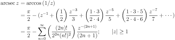 
\begin{align}
\arcsec z & {}= \arccos {(1/z)} \\
& {}= \frac {\pi} {2} - (z^{-1} %2B \left( \frac {1} {2} \right) \frac {z^{-3}} {3} %2B \left( \frac {1 \cdot 3} {2 \cdot 4} \right) \frac {z^{-5}} {5} %2B \left( \frac{1 \cdot 3 \cdot 5} {2 \cdot 4 \cdot 6 } \right) \frac{z^{-7}} {7} %2B \cdots ) \\
& {}= \frac {\pi} {2} - \sum_{n=0}^\infty \left( \frac {(2n)!} {2^{2n}(n!)^2} \right) \frac {z^{-(2n%2B1)}} {(2n%2B1)} 
; \qquad \left| z \right| \ge 1 
\end{align}
