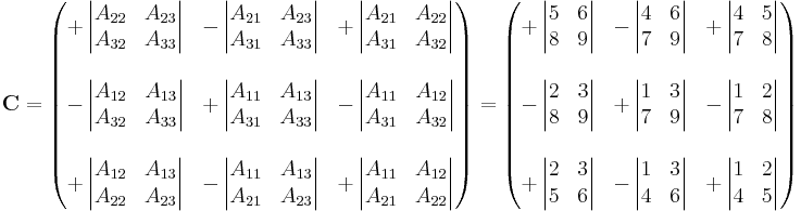 
\mathbf{C} = \begin{pmatrix} 
%2B\left| \begin{matrix} A_{22} & A_{23} \\ A_{32} & A_{33} \end{matrix} \right| &
-\left| \begin{matrix} A_{21} & A_{23} \\ A_{31} & A_{33}  \end{matrix} \right| &
%2B\left| \begin{matrix} A_{21} & A_{22} \\ A_{31} & A_{32} \end{matrix} \right| \\
 & & \\
-\left| \begin{matrix} A_{12} & A_{13} \\ A_{32} & A_{33} \end{matrix} \right| &
%2B\left| \begin{matrix} A_{11} & A_{13} \\ A_{31} & A_{33} \end{matrix} \right| &
-\left| \begin{matrix} A_{11} & A_{12} \\ A_{31} & A_{32} \end{matrix} \right| \\
 & & \\
%2B\left| \begin{matrix} A_{12} & A_{13} \\ A_{22} & A_{23} \end{matrix} \right| &
-\left| \begin{matrix} A_{11} & A_{13} \\ A_{21} & A_{23} \end{matrix} \right| &
%2B\left| \begin{matrix} A_{11} & A_{12} \\ A_{21} & A_{22} \end{matrix} \right|
\end{pmatrix} = \begin{pmatrix} 
%2B\left| \begin{matrix} 5 & 6 \\ 8 & 9 \end{matrix} \right| &
-\left| \begin{matrix} 4 & 6 \\ 7 & 9  \end{matrix} \right| &
%2B\left| \begin{matrix} 4 & 5 \\ 7 & 8 \end{matrix} \right| \\
 & & \\
-\left| \begin{matrix} 2 & 3 \\ 8 & 9 \end{matrix} \right| &
%2B\left| \begin{matrix} 1 & 3 \\ 7 & 9 \end{matrix} \right| &
-\left| \begin{matrix} 1 & 2 \\ 7 & 8 \end{matrix} \right| \\
 & & \\
%2B\left| \begin{matrix} 2 & 3 \\ 5 & 6 \end{matrix} \right| &
-\left| \begin{matrix}  1 & 3 \\ 4 & 6 \end{matrix} \right| &
%2B\left| \begin{matrix} 1 & 2 \\ 4 & 5 \end{matrix} \right|
\end{pmatrix}