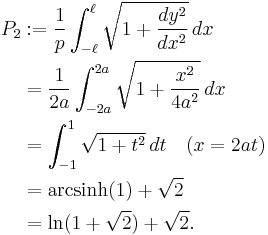 
\begin{align}
P_2 &�:= \frac{1}{p}\int_{-\ell}^\ell \sqrt{1%2B\frac{dy^2}{dx^2}}\, dx   \\
    & = \frac{1}{2a}\int_{-2a}^{2a}\sqrt{1%2B\frac{x^2}{4a^2}}\, dx \\
    & = \int_{-1}^{1}\sqrt{1%2Bt^2}\, dt \quad (x=2at) \\
    & = \operatorname{arcsinh}(1)%2B\sqrt{2}\\
    & = \ln(1%2B\sqrt{2})%2B\sqrt{2}.
\end{align}
