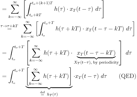 
\begin{align}
&= \sum_{k=-\infty}^\infty  \left[\int_{t_o%2BkT}^{t_o%2B(k%2B1)T} h(\tau)\cdot x_T(t - \tau)\ d\tau\right] \\
&\stackrel{\tau \rightarrow \tau%2BkT}{=}\  \sum_{k=-\infty}^\infty \left[\int_{t_o}^{t_o%2BT} h(\tau%2BkT)\cdot x_T(t - \tau -kT)\ d\tau\right] \\
&= \int_{t_o}^{t_o%2BT} \left[\sum_{k=-\infty}^\infty h(\tau%2BkT)\cdot \underbrace{x_T(t - \tau-kT)}_{X_T(t - \tau), \text{ by periodicity}}\right]\ d\tau\\
&= \int_{t_o}^{t_o%2BT} \underbrace{\left[\sum_{k=-\infty}^\infty  h(\tau%2BkT)\right]}_{\stackrel{\mathrm{def}}{=} \ h_T(\tau)}\cdot x_T(t - \tau)\ d\tau \quad \quad \mbox{(QED)}
\end{align}
