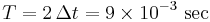  T = 2\,\Delta t = 9 \times 10^{-3}\text{ sec} 