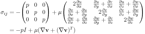 
\begin{align}

\sigma_{ij} &= 
-\begin{pmatrix}
p&0&0\\
0&p&0\\
0&0&p
\end{pmatrix} %2B 

\mu \begin{pmatrix}
2 \frac{\partial u}{\partial x} & \frac{\partial u}{\partial y} %2B \frac{\partial v}{\partial x} & \frac{\partial u}{\partial z} %2B \frac{\partial w}{\partial x} \\
\frac{\partial v}{\partial x} %2B \frac{\partial u}{\partial y} & 2 \frac{\partial v}{\partial y} & \frac{\partial v}{\partial z} %2B \frac{\partial w}{\partial y} \\
\frac{\partial w}{\partial x} %2B \frac{\partial u}{\partial z} & \frac{\partial w}{\partial y} %2B \frac{\partial v}{\partial z} & 2\frac{\partial w}{\partial z}
\end{pmatrix} \\

&= -p I %2B \mu (\nabla \mathbf{v} %2B (\nabla \mathbf{v})^T)

\end{align}
