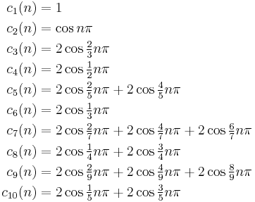 
\begin{align}
c_1(n)& = 
1\\
c_2(n) &=
\cos n\pi\\

c_3(n)&=
2\cos \tfrac23 n\pi\\

c_4(n)&=
2\cos \tfrac12 n\pi\\

c_5(n)&=
2\cos \tfrac25 n\pi %2B 
2\cos \tfrac45 n\pi\\

c_6(n)&=
2\cos \tfrac13 n\pi \\

c_7(n)&=
2\cos \tfrac27 n\pi %2B 
2\cos \tfrac47 n\pi %2B 
2\cos \tfrac67 n\pi \\

c_8(n)&=
2\cos \tfrac14 n\pi %2B 
2\cos \tfrac34 n\pi \\

c_9(n)&=
2\cos \tfrac29 n\pi %2B 
2\cos \tfrac49 n\pi %2B 
2\cos \tfrac89 n\pi \\

c_{10}(n)&=
2\cos \tfrac15 n\pi %2B 
2\cos \tfrac35 n\pi \\
\end{align}
