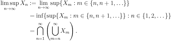 \begin{align}
\limsup_{n\to\infty}X_n &:= \lim_{n\to\infty} \sup\{X_m: m \in \{n, n%2B1, \ldots\}\}\\
&= \inf\{\sup\{X_m: m \in \{n, n%2B1, \ldots\}\}: n \in \{1,2,\dots\}\}\\
&= {\bigcap_{n=1}^\infty}\left({\bigcup_{m=n}^\infty}X_m\right).
\end{align}