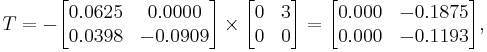  T = - 
      \begin{bmatrix}
           0.0625 &  0.0000 \\
           0.0398 & -0.0909
      \end{bmatrix}
      \times
      \begin{bmatrix}
           0 & 3 \\
           0 & 0
      \end{bmatrix}  
      =
      \begin{bmatrix}
           0.000 & -0.1875 \\
           0.000 & -0.1193
      \end{bmatrix},  