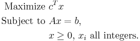 \begin{align}
\mbox{Maximize  } & c^Tx \\
\mbox{Subject to  } & Ax = b, \\
 & x\geq 0,\, x_i \mbox{ all integers}. \\
\end{align} 
