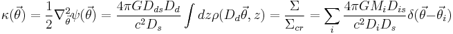 
\kappa(\vec{\theta}) = \frac{1}{2} \nabla_{\vec{\theta}}^2 \psi(\vec{\theta}) =  \frac{4\pi G D_{ds}D_d} {c^2 D_s} \int dz \rho( D_d \vec{\theta},z) 
= {\Sigma \over \Sigma_{cr} } = \sum_i { 4\pi G M_i D_{is} \over c^2 D_i D_s}  \delta(\vec{\theta}-\vec{\theta}_i)
