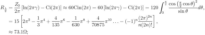 \begin{align}R_{\frac{\lambda}{2}}
&= \frac{Z_0}{2\pi}\left[\ln(2\pi\gamma)-\operatorname{Ci}(2\pi)\right]\approx 60\operatorname{Cin}(2\pi)=  60\left[\ln(2\pi\gamma)-\operatorname{Ci}(2\pi)\right]=120\int_{0}^{\frac{\pi}{2}}\frac{\cos\left(\frac{\pi}{2}\cos\theta\right)^2}{\sin\theta}d\theta,\\
&=15\left[2\pi^2-\frac{1}{3}\pi^4%2B\frac{4}{135}\pi^6-\frac{1}{630}\pi^8%2B\frac{4}{70875}\pi^{10}\ldots-(-1)^n\frac{(2\pi)^{2n}}{n(2n)!}\right],\\
&\approx 73.1 \Omega;
\end{align}\,\!