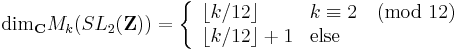 \text{dim}_{\mathbf C} M_k(SL_2(\mathbf Z)) = 
\left \{ \begin{array}{ll} \lfloor k/12 \rfloor & k \equiv 2 \pmod{12}  
\\
 \lfloor k/12 \rfloor %2B 1 & \text{else}
\end{array}  \right.