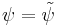 \psi = \tilde{\psi}