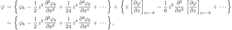 
\begin{align}
  \varphi\, & =\,
    \left\{\, 
      \varphi_b\,
      -\, \frac{1}{2}\,  z^2\, \frac{\partial^2 \varphi_b}{\partial x^2}\,
      %2B\, \frac{1}{24}\, z^4\, \frac{\partial^4 \varphi_b}{\partial x^4}\,
      %2B\, \cdots\,
    \right\}\, 
    %2B\,
    \left\{\,
                         z\,                                     \left[ \frac{\partial \varphi}{\partial z} \right]_{z=-h}\, 
      -\, \frac{1}{6}\,  z^3\, \frac{\partial^2}{\partial x^2}\, \left[ \frac{\partial \varphi}{\partial z} \right]_{z=-h}\,
      %2B\, \cdots\,
    \right\}
  \\
    & =\,
    \left\{\, 
      \varphi_b\,
      -\, \frac{1}{2}\,  z^2\, \frac{\partial^2 \varphi_b}{\partial x^2}\,
      %2B\, \frac{1}{24}\, z^4\, \frac{\partial^4 \varphi_b}{\partial x^4}\,
      %2B\, \cdots\,
    \right\}, 
\end{align}
