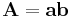  \mathbf{A}= \mathbf{a}\mathbf{b} 