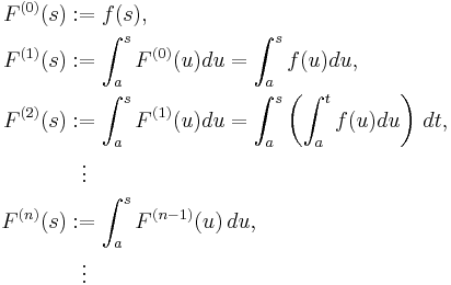 
\begin{align}
F^{(0)}(s) &�:= f(s), \\
F^{(1)}(s) &�:= \int^s_a F^{(0)}(u)du=\int^s_a f(u)du, \\
F^{(2)}(s) &�:= \int^s_a F^{(1)}(u)du=\int^s_a \left( \int^t_a f(u)du \right ) \, dt, \\
& \  \  \vdots \\
F^{(n)}(s) &�:= \int^s_a F^{(n-1)}(u) \, du, \\
& {}\  \  \vdots
\end{align}
