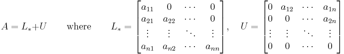 A=L_*%2BU \qquad \text{where} \qquad L_* = \begin{bmatrix} a_{11} & 0 & \cdots & 0 \\ a_{21} & a_{22} & \cdots & 0 \\ \vdots & \vdots & \ddots & \vdots \\a_{n1} & a_{n2} & \cdots & a_{nn} \end{bmatrix}, \quad U = \begin{bmatrix} 0 & a_{12} & \cdots & a_{1n} \\ 0 & 0 & \cdots & a_{2n} \\ \vdots & \vdots & \ddots & \vdots \\0 & 0 & \cdots & 0 \end{bmatrix} 